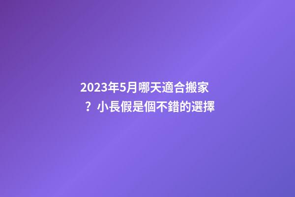 2023年5月哪天適合搬家？小長假是個不錯的選擇